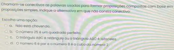 Chamam-se conectivos as palavras usadas para formar proposições compostas com base em
proposições simples Indique a alternativa em que nào consta conectivo:
Escolha uma opção:
a. Nǎo está chovendo.
b. O número 25 é um quadrado perfeito.
c. Otriangulo ABC é retângulọ ou o triāngulo ABC é isósceles.
d. Onúmero 6 épareo número 8 é o cubo do número 2