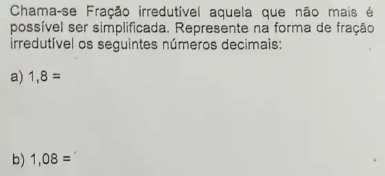 Chama-se irredutivel aquela que não mais é
possivel ser simplificad a. Represente na forma de fração
irredutivel os números decimais:
a) 1,8=
b) 1,08=