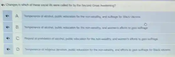 in Changes in which of these such it's were called for by the Second Great Awakening?
ex A Temperance of acanol publice education for the non-mealthy and suffrage for Black clizers
Temperance of alcohol quitie education to the mon somethy, and women's efforts to gain suffrage
C
pubic edication tor the non-wealthy, and women's eftors to gain suffrage
ix D Temperance of relpous decition public education tor the non-wealthy, and efors to gain suffrage for Suck clicers