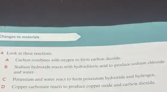 Changes to materials
4 Look at these reactions.
A Carbon combines with oxygen to form carbon dioxide.
B
Sodium hydroxide reacts with hydrochloric acid to produce sodium chloride
and water.
Potassium and water react to form potassium hydroxide and hydrogen.
D
Copper carbonate reacts to produce copper oxide and carbon dioxide.