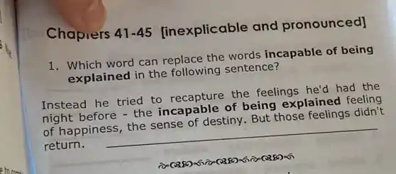 Chaprers 41-45 [inexplicable and pronounced]
1. Which word can replace the words incapable of being
explained in the following sentence?
Instead he tried to recapture the feelings he'd had the
night before - the incapable of being explained feeling
of happiness, the sense of destiny. But those feelings didn't
return. __