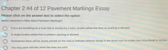 Chapter 2 #4 of 12 Pavement Markings Essay
Please click on the answer text to select the option
Which statement is false about Pavement Markings?
If you are travelling on a road that is divided by a scild, double yellow line then no passing is allowed.
A single broken yellow line is present, passing is allowed.
Sometimes there will be words printed on the road to indicate different things to the driver such as a bike lame, stop ahead or school.
You may pass vehicles when the lines are solid