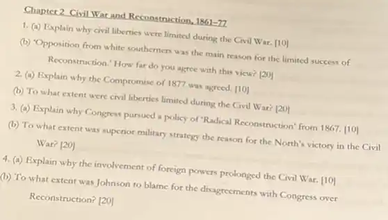 Chapter 2 Civil War and Reconstruction.
1861-77
1. (a) Explain why civil liberties were limited during the Civil War. [10]
(b) 'Opposition from white southerners was the main reason for the limited success of
Reconstruction." How far do you agree with this view? [20]
2. (a) Explain why the Compromise of 1877 was agreed. [10]
(b) To what extent were civil liberties limited during the Civil War?[20]
3. (a) Explain why Congress pursued a policy of "Radical Reconstruction" from 1867. [10]
(b) To what extent was superior military strategy the reason for the North's victory in the Civil
War? [20]
4. (a) Explain why the involvement of foreign powers prolonged the Civil War. [10]
(b) To what extent was Johnson to blame for the disagreements with Congress over
Reconstruction? [20]