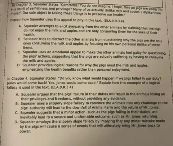 In Chapter 3, Squealer states "Comrades! You do not Imagine, I hope, that we pigs are doing this
in a spirit of selfishness and privilege? Many of us actually dislike milk and apples. I dislike them
myself. Our sole object in taking these things is to preserve our health."
Explain how Squealer uses this appeal to pity In this text. (ELA.9.R.3.4)
A. Squealer attempts to elicit sympathy from the other animals by claiming that the pigs
do not enjoy the milk and apples and are only consuming them for the sake of their
health.
B. Squealer tries to distract the other animals from questioning why the pigs are the only
ones consuming the milk and apples by focusing on his own personal dislike of these
Items.
C. Squealer uses an emotional appeal to make the other animals feel gulity for questioning
the pigs' actions, suggesting that the pigs are actually suffering by having to consume
the milk and apples.
D. Squealer provides logical reasons for why the pigs need the milk and apples,
emphasizing the health benefits rather than personal enjoyment.
In Chapter 4, Squealer states "Do you know what would happen if we pigs failed in our duty?
Jones would come back!Yes, Jones would come back!" Explain how this example of a logical
fallacy is used in the text. (ELA.9 R.3.4)
A. Squealer argues that the pigs' fallure in their duties will result In the animals losing all
their privileges and freedoms.without providing any evidence.
B. Squealer uses a slippery slope fallacy to convince the animals that any challenge to the
pigs' authority will lead to the downfall of Animal Farm and the return of Mr. Jones.
C. Squeater suggests that a minor action, such as the pigs falling in their duties, will
Inevitably lead to a severe and undesirable outcome such as Mr. Jones returning.
D. Squealer employs the slippery slope fallacy by Implying that any minor mistake made
by the pigs will cause a serles of events that will ultimately bring Mr. Jones back to
power.