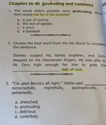 Chapters 36-40 [profruding and contritely]
1. The small child's pockets were protruding. What 1.
item would not be in his pockets?
a. a can of worms
b. the ace of spades
c. a yoyo
d. a baseball
2. Choose the best word from the list above to complete
the sentence.
Stanley cupped his hands together , and Zero
stepped on his interwoven fingers . He was able to
lift Zero high enough for him to grab the
__ slab of rock.
3. "I'm glad Becca's all right,"Hattie said __
remorsefully regretfully , apologetically, a
ashamedly.
a. drenched
b. protruding
c. delirious
d. contritely