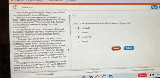 Characters
What are youguys working on today?" Betty asked as
she walked into the drama club lounge.
"Isent you a text message earlier today about our
plans,"replied.Jonathan, who was busy reading his notes
and typing on a laptop. We're supposed to be finishing
our new play, but someone is having a hard time
concentrating."
Tm not having a hard time concentrating." Chris told
his brother. "I just think your ideas are unoriginal, and I'm
womed that the audience might tall asleep halfway
through the play."
Think your plays are the best"said Betty. "Your
achievements are especially impressive considering the
fact that our school doesn't offer any creative writing
classes. Thomas High School Theater is hardly the best
starting point for two aspiring Broadway playwrights."
Tenjoy writing so much that it doesn't feel like hard
work"said Jonathan. Tm not going to give up even if I
never make it big as a playwright." He stopped working
long enough to hand Bety a copy of his notes for the new
play.
"This is great" she exclaimed The drama club will be
thrilled to perform a space opera. I can't wait to get started
on the costume design Neneversewn alien costumes
before
1
Which of the following best describes Chris' assistude in this passage?
A. immature
B. hostile
C. easygoing
D. critical
Reset	Submit