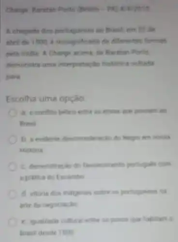 Charge: Buratan Porto (Bellen
A chegade dos so Bravell, em 22 de
abril de 1500, é resolgnificadle de differenties formas
pels midis. A Charge scitne, de Barahan Portio
demonstre ums interpretacilo historica voltadia
para
Escolha uma opção:
a. o conflite belico entre as ethies que powerm an
Brasil.
b. a evidente descionsiderache do
Historis
C. demonstracáo do favorite iments portugues com
a pratice do fis ambo
d. vitorie dos indigenes solve is portuqueses no
arte de negociache
e. igualdade cultural entre os powes gue Wabilam G
Brasil deside 1500