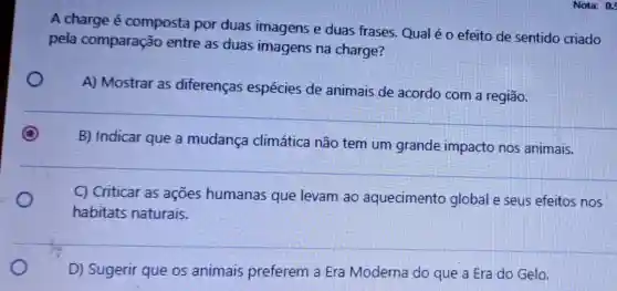 A charge é composta por duas imagens e duas frases. Qual é o efeito de sentido criado
pela comparação entre as duas imagens na charge?
A) Mostrar as diferenças espécies de animais de acordo com a região.
B) Indicar que a mudança climática não tem um grande impacto nos animais.
C) Criticar as ações humanas que levam ao aquecimento global e seus efeitos nos
habitats naturais.
D) Sugerir que os animais preferem a Era Moderna do que a Era do Gelo.