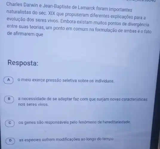 Charles Darwin e Jean-Baptiste de Lamarck foram importantes
naturalistas do séc. XIX que propuseram diferentes explicações para a
evolução dos seres vivos Embora existam muitos pontos de divergência
entre suas teorias, um ponto em comum na formulação de ambaséo fato
de afirmarem que
Resposta:
A o meio exerce pressão seletiva sobre os individuos.
B ) a necessidade de se adaptar faz com que surjam novas caracteristicas
nos seres vivos.
C ) os genes são responsáveis pelo fenômeno de hereditariedade.
as espécies sofrem modificações ao long do tempo.