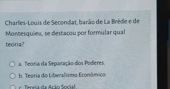 Charles-Louis de Secondat , barão de La Brède e de
Montesquieu, se destacou por formular qual
teoria?
a. Teoria da Separação dos Poderes.
b. Teoria do Liberalismo Econômico.
c. Teoria da Acão Social.