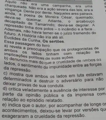 charque nào era uma campanha , era uma
charqueada. Não era a ação severa das leis , era a
aindanga.Dente por dente. Naqueles ares
devia-se poeira de Moreira poeira queimado;
decapitado queimar Adiante, 0
Ademais, não havia temer-se o juízo tremendo do
tinha dois polos-o incêndio e a faca __
Euclides da Cunha, Os sertões.
História não iria até ali.
Essa passagem do live
a) repassagem do livro aue os protagenistas de
ambrela a preocupação que os protagonistas
b) olicações politicas de suas ações.
ados, 0 sentimento de impunidade entre as forças
b) denuneis mais do que a crueldade de ambos os
da repressão.
c) mostra que ambos os lados em luta estavam
determinados a destruir o adversário para não
deixar provas de sua conduta.
d) critica veladamente a ausência de interesse por
parte da opinião pública e da imprensa com
relação ao episódio relatado.
e) indica que o autor por acompanhar de longe o
acontecimer itos, deixou-se levar por versōes qu
exageraram a crueldade da repressão.