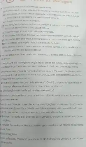 checagem
1 No caderno, indique as afirmativas verdadeiras.
a) Oátomo de cloro, com sete elétrons na última camada, é um átomo estável.
b) A existència de uma imensa variedade de substâncias naturais deve-se
a capacidade de osátomos se combinarem entre si.
c) Aáguaé uma substância simples.
d) Nas ligaçōes químicas os átomos tendem a adquirir uma configuração
eletrônica semelhante à dos gases nobres.
e) O gás hidrogênio é uma substância composta.
f) Metais têm tendência a formar cátions ao se combinarem com não metais.
g) Não metais têm tendência a formarânions ao se combinarem com metais.
h) Em um balão com o gás hélio há moléculas de hélio.
1) Um átomo"com um único elétron na última camada tem tendência a
receber elétrons de outros átomos.
Por que podemos dizer que o ion cloreto (CC) é mais estável que oátomo
de cloro?
Ao contrário do hidrogênio, o gás hélio usado em balôes meteorológicos
não pega fogo. Explique essa propriedade do hélio em termos químicos.
Umelemento químico de número atômico igual a 17 e outro de número atô-
mico igual a 11 se combinam. Faça a distribuição de elétrons desses átomos
e responda em seu caderno.
a) Qual é 0 elemento que cede elétrons? Qual é o elemento que recebe?
Quantos elétrons são cedidos e recebidos por átomo?
b) Que ligação é formada entre esses elementos?
Explique o que acontece com os elétrons dos átomos que estão em uma
ligação covalente.
Descubra a fórmula molecular e quantas ligações covalentes há nos com-
postos abaixo (consulte a tabela periódica apresentada no capitulo 6 figu-
ra 6.25, para saber o número atômico de cada elemento).
a) Amônia, formada por átomos de hidrogênic unidos a um átomo de ni-
trogênio.
) Metano, formado por átomos de hidrogênio unidos a um átomo de carbono
) Gás flúor.
Gás nitrogênio.
Gás sulfidrico, formado por átomos de hidrogênio unidos a um átomo
de enxofre.