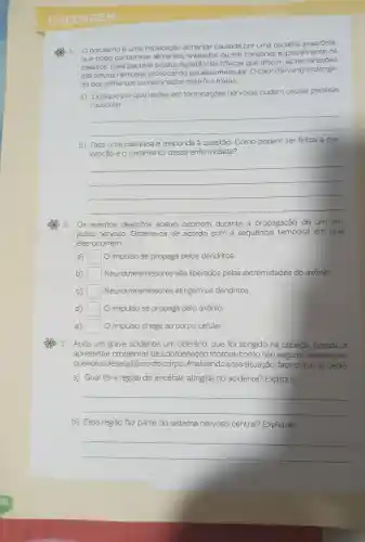 CHECAGEM
botulismo é uma intoxicação alimentar causada por uma bactéria anaeróbia,
que pode contaminar enlatados ou em conserva especialmente os
caseiros Essa bactéria produz substâncias tóxicas que afetam as terminações
das células nervosas paralisia muscular. O calor (fervura)prolonga-
do dos alimentos contaminados destrói a toxina.
a) Explique por que lesões em terminações nervosas podem causar paralisia
muscular.
__
b) Faça uma pesquisa e responda à questão:Como podem ser feitos a pre-
venção e 0 tratamento dessa enfermidade?
__
2. Os eventos descritos abaixo ocorrem durante a propagação de um im.
pulso nervoso.Ordene-os de acordo com sequência temporal em que
eles ocorrem.
a) square  O impulso se propaga pelos dendritos.
b) square  Neurotransmissores são liberados pelas extremidades do axônio.
C) square  Neurotransmissores atingem os dendritos.
d) square  O impulso se propaga pelo axônio.
e) square  O impulso chega ao corpo celular.
3. Após um grave acidente , um que foi atingido na cabeca , passou a
apresentar problemas de coordenação motora , como não segurar objetos pe-
quenos e desequilibrio do corpo . Analisando essa situação faça o que se pede.
a) Qual foi a região do encéfalo atingida no acidente?Explique.
__
b) Essa região faz parte do sistema nervoso central?Explique.
__