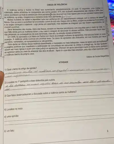 CHEGA DE VIOLêNCIAI
A violència contra a muher no Brasil vem aumentando assustadoramente. (A cada 12 segundos, uma muher é
violentada, dados att'ssimos se comparados aos outros paises.) 61%  das muheres assassinadas são negrase
30%  dos
casos acontecem ao final de semana por seus parceiros[As leis deveriam ser mais rigidas para os que cometem esses tipos
de violência, ou então chegaremos a números ainda mais alarmantes
Mulas muheres se casam e depositam toda sua conflança em um relacionamento conjugal, com a certeza de serem
felizes. Elas se unem e acreditam ter encontrado o amor de sua vida. Depois vềm 05 fihos, surgem os problemas financeiros
e as brigas começam a aparecer. Logo pensa em separação, mas desistem ao imaginar que nào teriam capacidades de
viverem sozinhas.
Seus ferimentos são multos Além dos fisicos, existem os traumas psicológicos com sequelas para o resto da vida. 0
que falta ainda para as mulheres terem o seu valor é coragem de denunciar os abusos sofridos. Elas precisam fazer isso
nào pensando na consequence de suas denuncias, mas sim, na solução desses problemas.
Em 2006, foi aprovada a Lei Maria da Penha com intuito de proteger mulheres de agresses, mas poucos foram os seus
avangos. A violência ainda continua em diversos lares.Os casos de agressões sảo praticados, em sua majoria , por seus
parceiros, namorados, ex companheiros ou até parentes.
Para ajudar as vitimas dessa violência desenfreada, é necessánio ter mais delegadias casas de apoio para as mulheres
e projetos públicos que incentivem a participação da comunidade em denunciar os crimes e protegê-las As leis também
devem ser mais rigidas e punir com mais justica os agressores. Oferecer um apoio psicológico tanto à vitima como também
ao agressor seria um meio de amenizar tais atos de abuso. Apoio é o que elas mais pois não é fáci conviver com
a violência dentro da própria casa.
Débora de Sousa Magalhées
ATIVIDADE
__
2) Localize no
1^circ  parág
rafo a tese defendida pela autora.
cial
__
4) Localize no texto:
__
b) um fato: