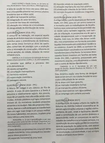 CHICO SCIENCE e Nação Zumbi. In: Da lama ao
caos. Rio de Janeiro Chaos; Sony Music, 1994 (fragmento).
A letra da canção do início dos anos 1990 des-
taca uma questão presente nos centros urbanos
brasileiros que se refere ao(à)
(A) déficit de transporte público.
(B) estagnação do setor terciário.
(C) controle das taxas de natalidade.
(D) elevação dos índices de criminalidade.
(E) desigualdade da distribuição de renda
QUESTÃO(06/ENEM 2019 - PPL)
consumo da habitação, em especial aquela
dotada de atributos especiais no espaço urbano,
contribui para o entendimento do fenômeno,
pois certas áreas tornam-se alvos de opera-
cões comerciais de prestigio com a produção
e/ou a renovação de construções, diferente de
outras porções da cidade dotadas de menor
infraestrutura.
SANTOS, A. R. O consumo da habitação de luxo no
espaço urbano parisiense. Confins,n. 23,2015 (adaptado).
conceito que define o processo des-
crito denomina-se
(A) escala cartográfica.
(B) conurbação metropolitana.
(C) território nacional.
(D) especulação imobiliária.
(E) paisagem natural.
QUESTÃO(07 (ÉNEM 2018 - PPL)
Morro do Vidigal é um clássico do Rio de
Janeiro. A vista dá para Ipanema e a favela é
pequena e relativamente segura. Aos poucos,
casas de um padrão mais alto estão sendo cons-
truídas. Artistas plásticos e gringos compraram
imóveis ali. Os moradores recebem propostas
atraentes e se mudam Não são propostas milio-
nárias. Apenas o suficiente para se transferirem
para um lugar mais melhor.
Os novos habitantes, aos poucos, impõem uma
nova rotina e uma nova cara.
NOGUEIRA, K. O que é gentrificação e por que
ela está gerando tanto barulho no Brasil. Disponive em:
www.com.br. Acesso em: 7 jul.
2015 (adaptado).
Otexto discute um processo em curso em várias
cidades brasileiras. Uma consequência socioes-
pacial desse processo é a
(A) expansão horizontal da área local.
(B) expulsão velada da população pobre.
(C) alocação imprópria de recursos públicos.
(D) privatização indevida do território urbano.
(E) remoção forçada de residências irregulares.
QUESTÃO b8 (ÉNEM 2018 - PPL)
Aantiga Cidade Livre foi idealizada por Bernardo
Sayão, em 1956, para ser um centro comercial
e recreativo para os trabalhadores de Brasilia.
Ganhou esse nome porque lá era permitido não
só residir como também negociar, com isen-
ção de tributação A perspectiva era de que a
cidade desaparecesse com a inauguração de
Brasilia. Com isso, os lotes não foram vendi-
dos, mas emprestados em forma de comodato
àqueles interessados em estabelecer residência
ou comércio. A partir de 1960, os contratos de
comodato foram canceladose os comerciantes,
transferidos para a Asa Norte. Os terrenos deso-
cupados foram invadidos por familias de baixa
renda. Em 1961, o governo, pressionado pelo
movimento popular, cria oficialmente a cidade
com o nome de Núcleo Bandeirante.
CARDOSO, H. H. P. Narrativas de um can-
dango em Brasilia. Revista Brasileira de História, n . 47,
2004 (adaptado).
Essa dinâmica expõe uma forma de desigual-
dade social comum nas cidades brasileiras asso-
ciada à dificuldade de ter acesso
(A) às áreas com lazer gratuito.
(B) ao mercado imobiliário formal.
(C) ao transporte público eficiente.
(D) aos reservatórios com água potável.
(E) ao emprego com carteira assinada
QUESTÃ(O9)ENEM 2017)
A configuração do espaç urbano da região do
Entorno do Distrito Federal assemelha-se às
demais aglomerações urbanas e regiōes metro-
politanas do país, onde é facilmente identifi-
cável a constituição de um centro dinâmico e
desenvolvido, onde se concentram as oportu-
nidades de trabalho e os principais serviços, e a
constituição de uma região periférica concentra-
dora de população de baixa renda, com acesso
restrito as principais atividades com capacidade