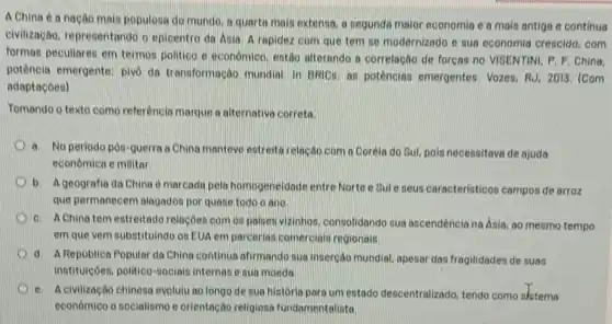 A China en nação mais populosa do mundo, a quarte mais extensa, a segunda maior economia c a mais antiga e continuo
civilização, representando o epicentro da Anio. A rapidez com que tem se modernizado e sua economia crescido, com
formas peculiaren em termos politico e economico, cutto alterando a correlação de forcas no VISENTINI, P.F China,
potência emergente: pivo do transformação mundai in UNICE an potêncian emergentes. Vozes RJ. 2013. (Com
adaptacoea)
Tomando o texto como referéncia marque a alternative correto
a. No periodo pôn-guerra a China manteve estrettarelação corn a Coréia do Sul, poin necensitava de ajuda
economica e militar
b. A geografia da China é marcada pela homogeneidade entre Norte e Sule neus caracteristicos campos de arroz
que permanecem olagados por quase todo o ano
c. AChinatem estreitade relacôes com os poiner wizinhos, consolidando sua ascendência na Asia, ao mesmo tempo
em que vem substituindo ou EUA em parceria:comerciais regionais.
d. A Republica Popular da China continua afirmando aua insercáo mundial, apesar das frogilidades de suas
instituiçôes, politico-nocials internase sua moeda.
e. A civilização chinesa evolulu ao longo de sua historio para um estado descentralizado, tendo como slstema
economico o socialismo e orientação religiosa fundamentalista