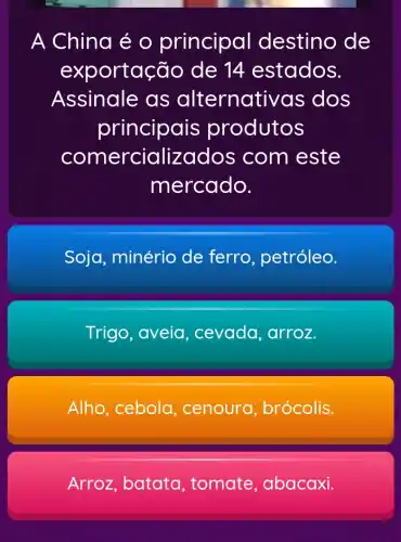 A China é o principal destino de
exporta cão de 14 estados.
Assinale as alternativa s dos
principais produtos
comercializados com este
mercado.
Soja, minério de ferro , petróleo.
Trigo, aveia , cevada, arroz.
Alho, cebola , cenoura , brócolis.
Arroz, batata , tomate , abacaxi.