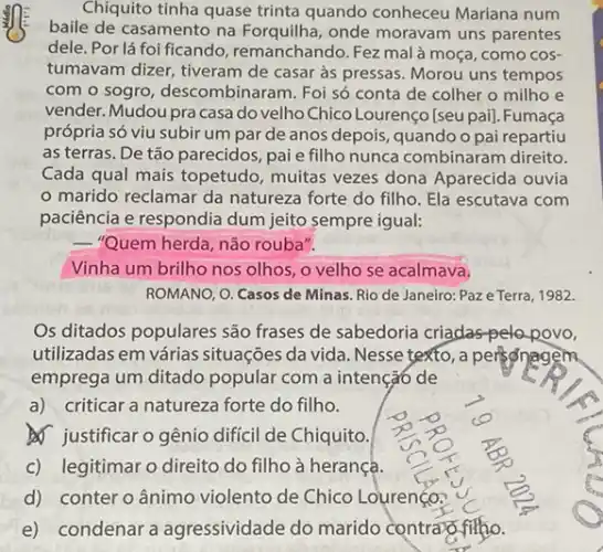 Chiquito tinha quase trinta quando conheceu Mariana num
baile de casamento na Forquilha, onde moravam uns parentes
dele. Por lá foi ficando, remanchando. Fezz malà moça, como cos-
tumavam dizer, tiveram de casar às pressas. Morou uns tempos
com o sogro, descombinar am. Foi só conta de colher o milho e
vender. Mudou pra casa do velho Chico Lourenço [seu pai]. Fumaça
própria só viu subir um par de anos depois, quando o pai repartiu
as terras. De tão parecidos, pai e fillho nunca combinaram direito.
Cada qual mais topetudo , muitas vezes dona Aparecida ouvia
marido reclamar da natureza forte do filho Ela escutava com
paciência e respondia dum jeito sempre igual:
__ "Quem herda, não rouba".
Vinha um brilho nos olhos, o velho se acalmava.
ROMANO, O. Casos de Minas. Rio de Janeiro Paze Terra, 1982.
Os ditados populares são frases de sabedoria criadas pelopovo,
utilizadas em várias situações da vida. Nesse texto, a personagem
emprega um ditado popular com a intençã6 de
a)criticar a natureza forte do filho.
Justificar o gênio difíci de Chiquito.
c) legitimar o direito do filho à herança.
d) conter o ânimo violento de Chico Lourenço?
e) condenar a agressividade do marido contrar fi fiftho