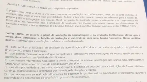 cho adequado.
processo educativo, buscando classificar os alunos para que tenham o
Questão 9: Leia o trecho a seguir para responder à questio.
avaliação incorporar o aluno a um novo processo de produção de conhecimento onde ele se sinta incluido. A
pode obstruir essa possibilidade. Refletir sobre esta questão parece ser relevante
do
politico-pedagógico das escolas Afinal, um pacto de qualidade requer a adequaçác compromisso de
participar e refletir sobre os destinos da educação Isso nos leva à questão do papel coletivo escolar (FRETTAS, 2009, p.
32)
Freitas (2009), ao discutir - papel da avaliação da aprendizagem e da avaliação institucional afirma que a
escola deve ultrapassar a função de instrução e construir-se com uma função formativa. Nesse sentido,
podemos afirmar que a avallação consiste cm um instrumento:
A) para verificar o resultado do processo de aprendizagem dos alunos por meio de quadros ou gráficos de
desempenho, evasão e aprovação.
B) que permite desenvolver o enfoque competitivo e comparativo entre instituiçães de ensino, tendo em vista a
superação de metas com finalidade classificatória.
C) que fornece informações necessárias à escola a respeito da situação psicológica dos alunos, pais, professores e
funcionários, assim como do nivel de aprendizagem dos alunos.
D) que dá oportunidade a uma autoconscientização e à tomada de decisões para a instituição, de forma coletiva e
contínua, redirecionando a caminhada por meio da reflexão sobre a prática.
E) que concentra-se na realização de análises do desempenho profissional de funcionários e professores quanto à
rotatividade cà neccssidade de substituição pormanonte ou cventual.