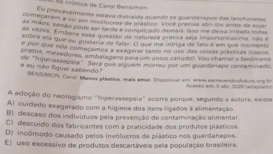 cho đa crônica de Carol Bensimon.
comecara vavelme nte estava distraida quando os guardanapos das lanchonetes
as máos, senão pode ser tarde e complicado demais Isso me deixa irritada todas
a vir em invólucros de plástico. Vocé abri-los antes de sujar
as vezes. Embora essa questão de natureza prática seja importantissima , não é
sobre ela que eu gostaria de falar. 0 que me intriga de fato é em que momento
e por que nós começamos a exagerar tanto no uso das coisas plásticas (copos.
de "hiperassepsia ". Será que alguém morreu por um guardanapo contaminado,
embalagens para um único canudo)Vou chamar o fenômeno
e eu nǎo nquei sabendo?
BENSIMON, Carol Menos plástico, mais amor. Disponivel em:www.escrevendoo br.
Acesso em: 5 abr 2020 (adaptado)
A adoção do neologismo "hiperassepsia "ocorre porque segundo a autora , existe
A) cuidado exagerado com a higiene dos itens ligados à alimentação.
B) descaso dos individuos pela prevenção de contaminação alimentar.
C) descuido dos fabricantes com a praticidade dos produtos plásticos.
D) incômodo causado pelos invólucros de plástico nos guardanapos.
E) uso excessivo de produtos descartáveis pela população brasileira.