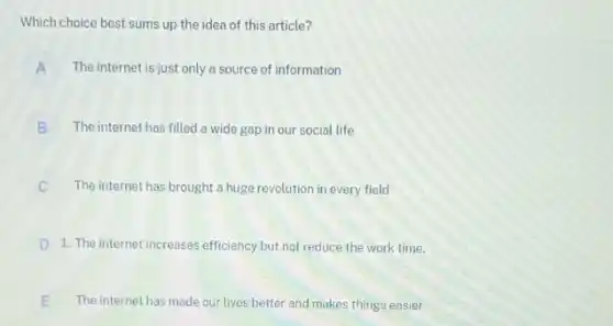 Which choice best sums up the idea of this article?
A The internet is just only a source of information
B The internet has filled a wide gap in our social life
C The internet has brought a huge revolution in every field
D 1. The internet increases efficiency but not reduce the work time.
E The internet has made our lives better and makes things easier E