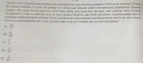 CHOO
14) (M10157017)Carolina aproveitou uma promoção em uma livraria e comprou 12 livros de romance, 5 livros
de contos infantis, 2 livros de poesia e 4 livros que falavam sobre investimentos financeiros Quando
chegou em casa, soube que sua irmã mais velha que mora fora do país, veio visitá-la. Com o intuito
de agradar à irmã e sabendo que os seus gostos literários são muito parecidos , Carolina pediu que ela
retirasse aleatoriamente um dos livros que estavam embrulhados individualm ente dentro de uma sacola.
Qualé a probabilidade de o livro retirado pela irmã de Carolina ser um livro de poesia?
A) (23)/(2)
B) (21)/(23)
C) (1)/(2)
D) (2)/(21)
E) (2)/(23)