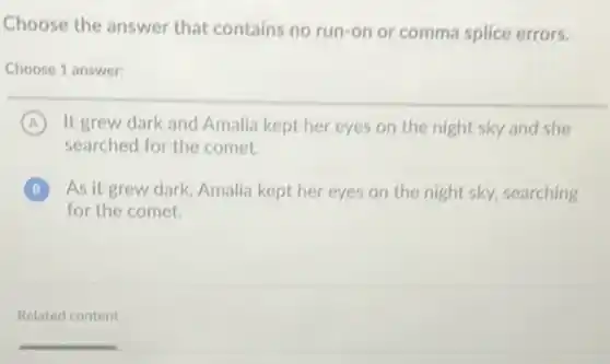 Choose the answer that contains no run-on or comma splice errors.
Choose 1 answer:
A It grew dark and Amalia kept her eyes on the night sky and she
searched for the comet.
B As it grew dark Amalia kept her eyes on the night sky,searching B
for the comet.