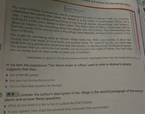 and choose the appropriate option.
CHAPTER ONE
My name is ONE
understand William Kamkwamba, and to understand the story I'm about to tell, you must first
looking topears like an that raised me Malawi is a tiny nation in Africa. On a
its location, born Malawing rowing its way through Zambia Mozambique, and Tanzania,
but everything about the people who call it home. The Kamkwambas hail
town of Wimbe.
town of Wimbe from a tiny village called Masitala, located on the outskirts of the
You might be wondering what an African village looks like . Well, ours consists of about ten
houses, each one made of mud bricks and painted white. For most of my life our roofs were
made from long grasses that we picked near the swamps, or dambos in our Chichewa language.
The grasses kept us cool in the hot months, but during the cold nights of winter,the frost crept
into our bones and we slept under an extra pile of blankets.
KAMKWAMBA, W.: MEALER B. The Boy Who Harnessed the Wind. Young Readers Edition. New York: Penguin Group, 2015. p. 45
In the text, the expression "The Warm Heart of Africa " used to refer to Malawi's people,
suggests that they __
a are a friendly people.
b feel very hot during the summer.
c live in a favorable location for tourism.
It J Consider the author's description of his village in the second paragraph of the excerpt
above and answer these questions.
a What do you think it is like to live in a place like that? Explain.
b In your opinion how could the windmill have impacted that community?