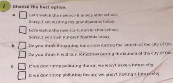 Choose the best option.
a	Let's watch the new sei-fi movie after school.
Sorry, I am visiting my grandparents today.
Let's watch the new sci-fi movie after school.
Sorry, I will visit my grandparents today.
b D Do you think it's raining tomorrow during the launch of the city of the
Do you think it will rain tomorrow during the launch of the city of the
c	If we don't stop polluting the air, we won't have a future city.
If we don't stop polluting the air, we aren't having a future city.