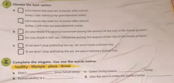 Choose the best option.
Let's watch the new sci-fi movie after school
Sorry, I am visiting my grandparents today.
Let's watch the new sci-fi movie after school
Sorry, I will visit my grandparents today.
b	Do you think it's raining tomorrow during the launch of the city of the future project?
Do you think it will rain tomorrow during the launch of the city of the future project?
c	If we don't stop polluting the air, we won't have a future city.
If we don't stop polluting the air, we aren't having a future city.
Complete the slogans. Use one the words below.
. healthy - lifestyle , place throw
a Don't __ your future away. c Green living means
__ living.
b Sustainability is a __
d Join the race to make the world a better
__