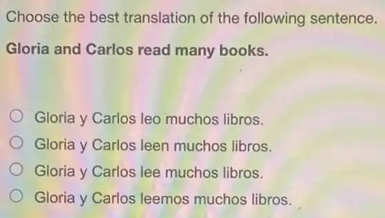 Choose the best translation of the following sentence.
Gloria and Carlos read many books.
Gloria y Carlos leo muchos libros.
Gloria y Carlos leen muchos libros.
Gloria y Carlos lee muchos libros.
Gloria y Carlos leemos muchos libros.