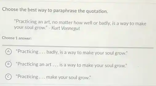 Choose the best way to paraphrase the quotation.
matter how well or badly, is a way to make
your soul grow." - Kurt Vonnegut
Choose 1 answer:
A "Practicing __ badly, is a way to make your soul grow."
B "Practicing an art __ is a way to make your soul grow."
C "Practicing __ make your soul grow."