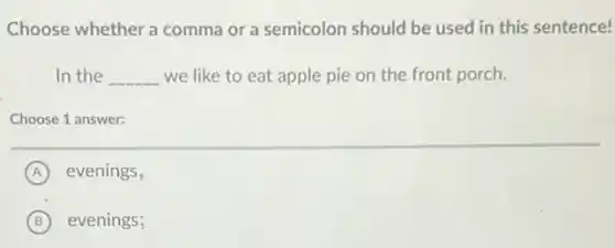 Choose whether a comma or a semicolon should be used in this sentence!
In the __ we like to eat apple pie on the front porch.
Choose 1 answer:
A evenings,
B evenings;