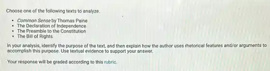 Choose one of the following texts to analyze.
Common Sense by Thomas Paine
The Declaration of Independence
The Preamble to the Constitution
The Bill of Rights
In your analysis, identify the purpose of the text and then explain how the author uses rhetorical features and/or arguments to
accomplish this purpose. Use textual evidence to support your answer.
Your response will be graded according to this rubric.