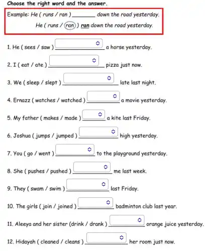 Choose the right word and the answer.
Example: He ( runs / ran ) __ down the road yesterday.
He ( runs / (ran )) ran down the road yesterday.
c
1. He ( sees / saw )
square 
a horse yesterday.
2. I ( eat / ate )
square 
pizza just now.
v
3. We ( sleep I slept )
square 
late last night.
4. Ernazz (watches /watched)
square 
a movie yesterday.
5. My father (makes / made )
square 
a kite last Friday.
6. Joshua ( jumps / jumped )
square 
high yesterday.
7. You ( go /went )
square 
to the playground yesterday.
c
8. She ( pushes /pushed )
square 
me last week.
9. They ( swam / swim )
square 
last Friday.
c
10. The girls (join / joined )
square 
badminton club last year.
11. Aleeya and her sister (drink / drank )
square 
orange juice
c
12. Hidayah ( cleaned / cleans )
square 
her room just now.