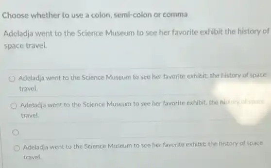 Choose whether to use a colon, semi-colon or comma
Adeladja went to the Science Museum to see her favorite exhibit the history of
space travel.
Adeladja went to the Science Museum to see her favorite exhibit; the history of space
travel.
Adeladja went to the Science Museum to see her favorite exhibit, the history of space
travel.
Adeladja went to the Science Museum to see her favorite exhibit: the history of space
travel.