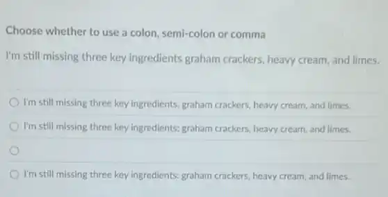 Choose whether to use a colon, semi-colon or comma
I'm still missing three key ingredients graham crackers, heavy cream, and limes.
I'm still missing three key ingredients, graham crackers heavy cream, and limes.
I'm still missing three key ingredients; graham crackers heavy cream, and limes.
I'm still missing three key ingredients: graham crackers heavy cream, and limes.