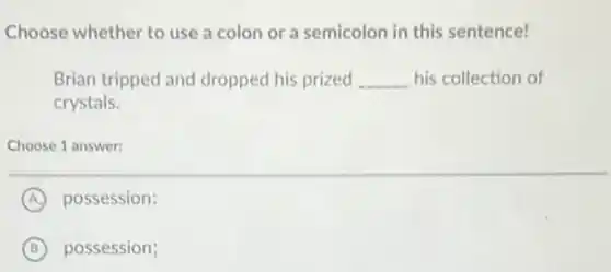 Choose whether to use a colon or a semicolon in this sentence!
Brian tripped and dropped his prized __ his collection of
crystals.
Choose 1 answer:
A possession:
B possession;