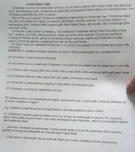 CHRISTMAS TIME
Christmas is a time for celebration and joy. It is a time to spend with loved ones eat delicious
food, and exchange gifts Christmas is celebrated by people of many faiths and backgrounds, and
Christians celebrate the birth of Jesus.
One of the most popular Christmas traditions is decorating a Christmas tree Christmas trees
are often decorated with lights, ornaments, and tinsel. Another popular Christmas tradition is
exchanging gifts Children often receive gifts from Santa Claus and adults often exchange gifts
with each other.
Christmas is also a time for feasting. The traditional Christmas dinner often includes turkey,
ham, stuffing, and other delicious foods. Here are some other popular Christmas traditions:
Singing Christmas carols , going to Christmas church services , watching Christmas movies,
playing Christmas games, spending time with family and friends.
No matter how you celebrate Christmas, it is a time to be grateful for the blessings in your life.
TSA/2023
QUESTÃO-1. Analise as frases retiradas do texto e faça a associação com as descrições.
(A) Christmas is also a time for feasting.
(B) No matter how you celebrate Christmas it is a time to be grateful for the blessings in your life.
(C) Children often receive gifts from Santa Claus, and adults often exchange gifts with each other.
(D) Christmas trees are often decorated with lights, ornaments, and tinsel.
(E) Christmas is celebrated by people of many faiths and backgrounds.
(F) Christmas is a time for celebration and joy.
(E) Reflete sobre a universalidade do Natal destacando que a celebração abrange pessoas de
diversas religiōes e origens.
. (
) Destaca a importância da comida festiva e dos banquetes durante o Natal.
(
) Sintetiza o espirito geral do Natal como um tempo de celebração e alegria. Em conjunto,
essas descrições proporcionam uma visão abrangente das tradições, valores e atmosfera festiva associados ao Nata!
()
 Aborda a tradição de presentear mencionando tanto a troca de presentes entre adultos
quanto a entrega de presentes as crianças pelo Papai Noel.
()
 Fala sobre a decoração das árvores de Natal com luzes enfeites e tinsel (purpurina).
