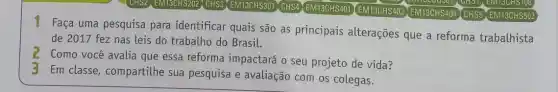 (CHS2] EM13CHS202, CHS3 EM13CHS301 CHS4 EM13CHS401 EM13CHS403 EM13CHS404 CHS5 EM13CHS502
mocouser
1 Faça uma pesquisa para identificar quais são as principais alterações que a reforma trabalhista
de 2017 fez nas leis do trabalho do Brasil.
2
Como você avalia que essa reforma impactará o seu projeto de vida?
3 Em classe compartilhe sua pesquisa e avaliação com os colegas.