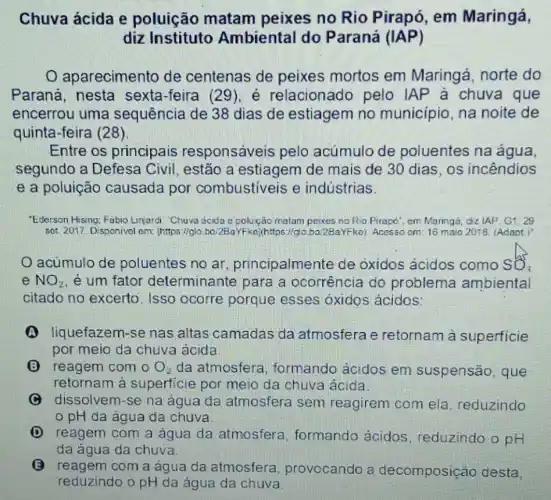 Chuva ácida e poluição matam peixes no Rio Pirapó, em Maringá,
diz Instituto Ambiental do P araná (IAP)
aparecimento de centenas de peixes mortos em Maringá, norte do
Paraná, nesta sexta-feira (29), é relacionado pelo IAP à chuva que
encerrou uma sequência de 38 dias de estiagem no municipio, na noite de
quinta-feira (28).
Entre os principais responsáveis pelo acúmulo de poluentes na água,
segundo a Defesa Civil, estão a estiagem de mais de 30 dias, os incendios
e a poluição causada por combustiveis e indústrias
"Ederson Hising: Fabio Limardi. Chuva acida c polução matam perkes no Rio Firapo", em Maringǎ dz IAP G1.29
sot: 2017. Disponivel cm [https://glo.bo/2BaYFko]https://go.ba.2BaYFke). Acesso cm 16 maio 2018, (Adapt )
acúmulo de poluentes no ar , principalmente de óxidos ácidos como SO,
e NO_(2) e um fator determinante para a ocorrência do problema ambiental
citado no excerto . Isso ocorre porque esses oxidos ácidos:
(A) liquefazem-se nas altas camadas da atmosfera e retornam à superficie
por meio da chuva ácida
(B) reagem com o O_(2) da atmosfera formando ácidos em suspensão , que
retornam à superficie por meio da chuva ácida.
dissolvem-se na água da atmosfera sem reagirem com ela, reduzindo
pH da água da chuva.
(D) reagem com a água da atmosfere formando ácidos , reduzindo o pH
da água da chuva.
reagem com a agua da atmosfera , provocando a decomposição desta,
reduzindo o pH da água da chuva.