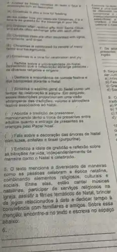 (A) Chvistmas is also a time for teeting
also Christmas, it is .
in your tite.
and adults often exchange gite with each other.
(b) Christmas tress are often decorated with lights.
erriements, and unset.
(1) Christmas is celebrated by position of many
tains and backgrounds
(1) Christmas is a time for celebration and you
destacando que a celet
sobre a universalided
de diversas religióes e origens.
importancia da comida festive
dos banquetes durante o Natal
Sintetiza o espirito geral do Natal-como um
tempo de celebração Em conjunto,
essas desericbe:proporcionam uma visao
abrangente das valores e atmosfera
festiva associados ao Natal.
c ) Aborda a tradição de presentear.
mencionando tanto a troca de presentes entre
adultos quanto a entrega de presentes ás
criancas pelo Papai Noel.
) Fala sobre a decoração das ánvores de Natal
com Juzes, enfeites e tinsel (purpurina).
) Enfatiza a ideía de gratidão e reflexão zobre
as bênçãos na vida ,independentemente da
maneira como o Natal celebrado.
5.
texto menciona a diversidade de maneiras
as pessoas celebrar a época natalina
combinando elementos religiosos, culturais e
sociais. Entre elas estão cantar músicas
batalinas, participar de servicos religiosos na
igreja, assistir a filmes temáticos de Natal brincar
de jogos relacionados a data e dedicar tempo a
convivencia com familiares e amigós . Sobre essa
menção, encontre-a no texto e escreva no espaco
abaixo;
married .
evie unto
.
crist look to
Sale .
__