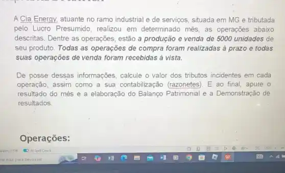 A Cia Energy atuante no ramo industrial e de serviços, situada em MG e tributada
pelo Lucro Presumido, realizou em determinado mês, as operações abaixo
descritas. Dentre as operações, estão a produção e venda de 5000 unidades de
seu produto. Todas as operações de compra foram realizadas à prazo e todas
suas operações de venda foram recebidas à vista.
De posse dessas informações, calcule o valor dos tributos incidentes em cada
operação, assim como a sua contabilização (razonetes). E ao final, apure o
resultado do mês e a elaboração do Balanço Patrimonial e a Demonstração de
resultados.
Operações: