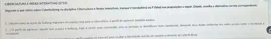 CIBERCULTURA EREDES INTERATIVAS (2713)
Segundo o que vimos sobre Cyberbullying na disciplina Cibercultura e Redes Interativas marque V (verdadeiro) ou F (falso) nas proposições a seguir. Depois, escolha a alternativa correta correspondente.
( ) Assim como as ações de bullyng migraram do espaço real para o cibernético, o perfil do agressor também mudou.
( ) Operfil do agressor.aquele que pratica o bullyng, hoje é muito mais conhecido, pois as pessoas se identificam mais claramente, deixando seus dados evidentes em redes socials como o Facebook e
Instagram.
fis usados na Internet para ocultar a identidade real de um usuário praticante de cyberbullyng.