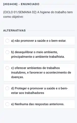 (CICLO 01 /SEMANA 02) A higiene do trabalho tem
como objetivo:
ALTERNATIVAS
a) não promover a saúde e o bem -estar.
b) desequilibrar o meio ambiente,
principalmente o ambiente trabalhista.
c) oferecer ambientes de trabalhos
insalubres, e favorecer o acontecimento de
doenças.
d) Proteger e promover a saúde e o bem-
estar aos trabalhadores
e) Nenhuma das respostas anteriores.