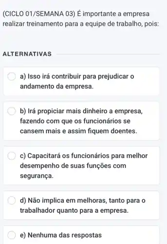 (CICLO 01 /SEMANA 03) É importante a empresa
realizar treinamento para a equipe de trabalho, pois:
ALTE RNATIVAS
__
a) Isso irá contribuir para prejudicar o
andamento da empresa.
b) Irá propiciar mais dinheiro a empresa,
fazendo com que os funcionários se
cansem mais e assim fiquem doentes.
c) Capacitará os funcionários para melhor
desempenho de suas funções com
segurança.
d) Não implica em melhoras, tanto para o
trabalhador quanto para a empresa.
e) Nenhuma das respostas