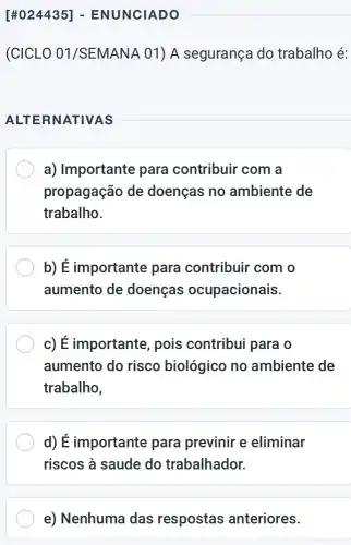 (CICLO 01/SEMANA 01) A segurança do trabalho é:
ALTE RNATIVAS
__
a) Importante para contribuir com a
propagação de doenças no ambiente de
trabalho.
b) É importante para contribuir com o
aumento de doenças ocupacionais
c) É importante , pois contribui para o
aumento do risco biológico no ambiente de
trabalho,
d) É importante para previnir e eliminar
riscos à saude do trabalhador.
e) Nenhuma das respostas anteriores.