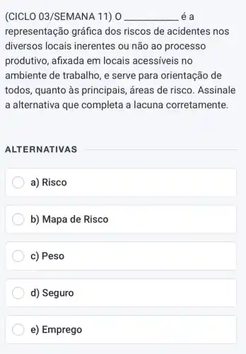 (CICLO 03/SEMANA 11) 0 __ é a
representaç@io gráfica dos riscos de acidentes nos
diversos locais inerentes ou não ao processo
produtivo, afixada em locais acessíveis no
ambiente de trabalho, e serve para orientação de
todos, quanto às principais, áreas de risco. Assinale
a alternativa que completa a lacuna corretamente.
ALTERNATIVAS
a) Risco
b) Mapa de Risco
c) Peso
d) Seguro
e) Emprego