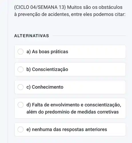 (CICLO 04/SEMAN A 13) Muitos são os obstáculos
à prevenção de acidentes, entre eles podemos citar:
ALTER NATIVAS
a) As boas práticas
b) Conscientização
c) Conhecimento
d) Falta de envolvimento e conscientização,
além do predomínio de medidas corretivas
e) nenhuma das respostas anteriores