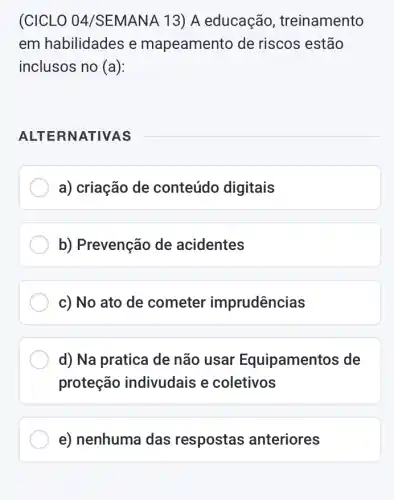 (CICLO 04/SEMANA 13) A educação , treinamento
em habilidades e mapeamento de riscos estão
inclusos no (a):
ALTE RNATIVAS
a) criação de conteúdo digitais
b) Prevenção de acidentes
c) No ato de cometer imprudências
d) Na pratica de não usar Equipamentos de
proteção indivudais e coletivos
e) nenhuma das respostas anteriores